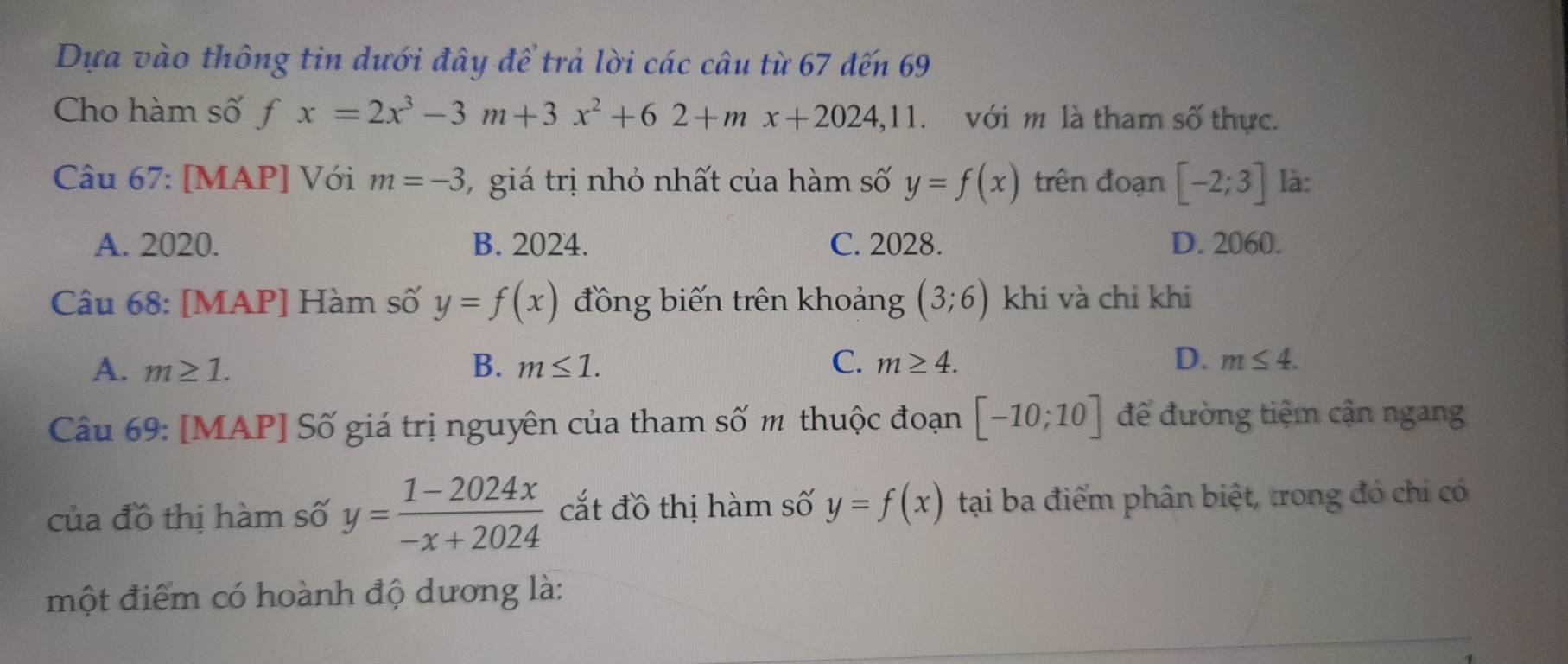 Dựa vào thông tin dưới đây để trả lời các câu từ 67 đến 69
Cho hàm số fx=2x^3-3m+3x^2+62+mx+2024, 11 với m là tham số thực.
Câu 67: [MAP] Với m=-3 7 giá trị nhỏ nhất của hàm số y=f(x) trên đoạn [-2;3] là:
A. 2020. B. 2024. C. 2028. D. 2060.
Câu 68: [MAP] Hàm số y=f(x) đồng biến trên khoảng (3;6) khi và chỉ khi
A. m≥ 1. B. m≤ 1. C. m≥ 4. D. m≤ 4. 
Câu 69: [MAP] Số giá trị nguyên của tham số m thuộc đoạn [-10;10] để đường tiệm cận ngang
của đồ thị hàm số y= (1-2024x)/-x+2024  cắt đồ thị hàm số y=f(x) tại ba điểm phân biệt, trong đó chi có
một điểm có hoành độ dương là: