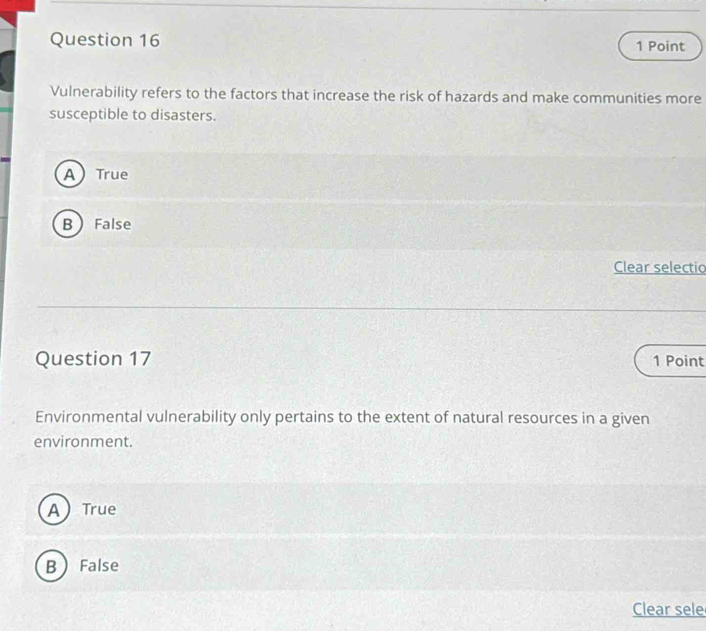 Vulnerability refers to the factors that increase the risk of hazards and make communities more
susceptible to disasters.
A True
BFalse
Clear selectio
Question 17 1 Point
Environmental vulnerability only pertains to the extent of natural resources in a given
environment.
A True
B False
Clear sele