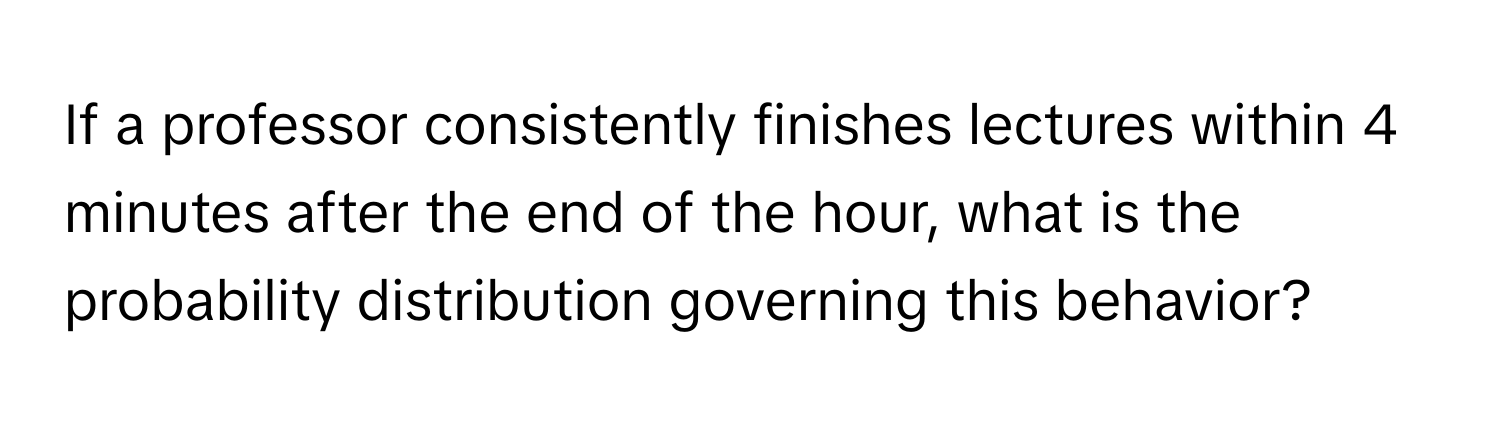 If a professor consistently finishes lectures within 4 minutes after the end of the hour, what is the probability distribution governing this behavior?