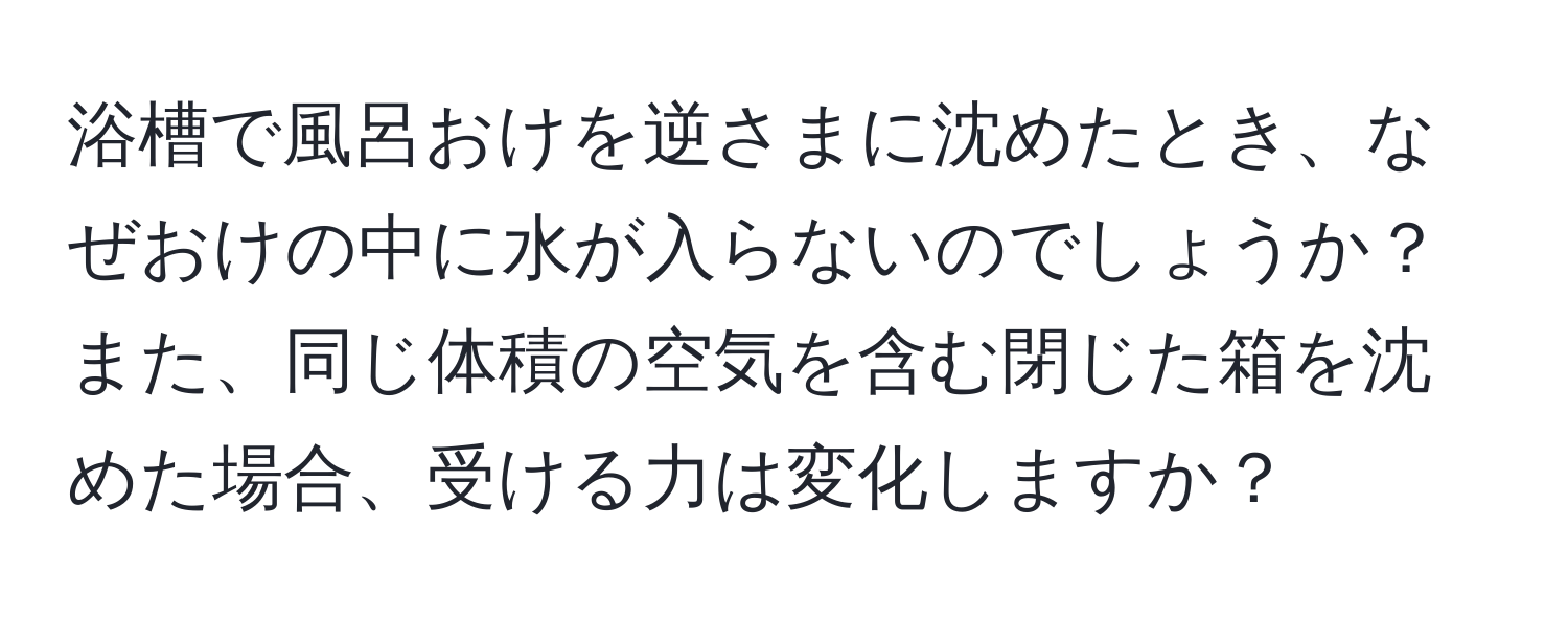 浴槽で風呂おけを逆さまに沈めたとき、なぜおけの中に水が入らないのでしょうか？また、同じ体積の空気を含む閉じた箱を沈めた場合、受ける力は変化しますか？