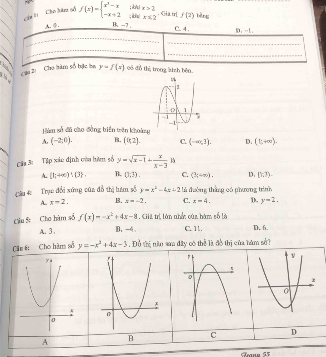 Ng
Câu 1: Cho hàm số
f(x)=beginarrayl x^3-x;khix>2 -x+2;khix≤ 2endarray.. Giá trị f(2) bằng
A. 0. B. -7. D. -1.
C. 4.
_
_
_
_
_
Câu 2: Cho hàm số bậc ba y=f(x) có đồ thị trong hình bên.
16
Hàm số đã cho đồng biến trên khoảng
A. (-2;0). B. (0;2). C. (-∈fty ;3). D. (1;+∈fty ). 
Câu 3: Tập xác định của hàm số y=sqrt(x-1)+ x/x-3 1a
A. [1;+∈fty )| 3. B. (1;3). C. (3;+∈fty ). D. [1;3). 
Câu 4: Trục đối xứng của đồ thị hàm số y=x^2-4x+2 là đường thẳng có phương trình
B.
A. x=2. x=-2. C. x=4. D. y=2. 
Câu 5: Cho hàm số f(x)=-x^2+4x-8. Giá trị lớn nhất của hàm số là
B. -4. C. 11.
A. 3. D. 6.
Câu 6: Cho hàm số y=-x^2+4x-3. Đồ thị nào sau đây có thể là đồ thị của hàm số?
C
D
A
B
Trana 55