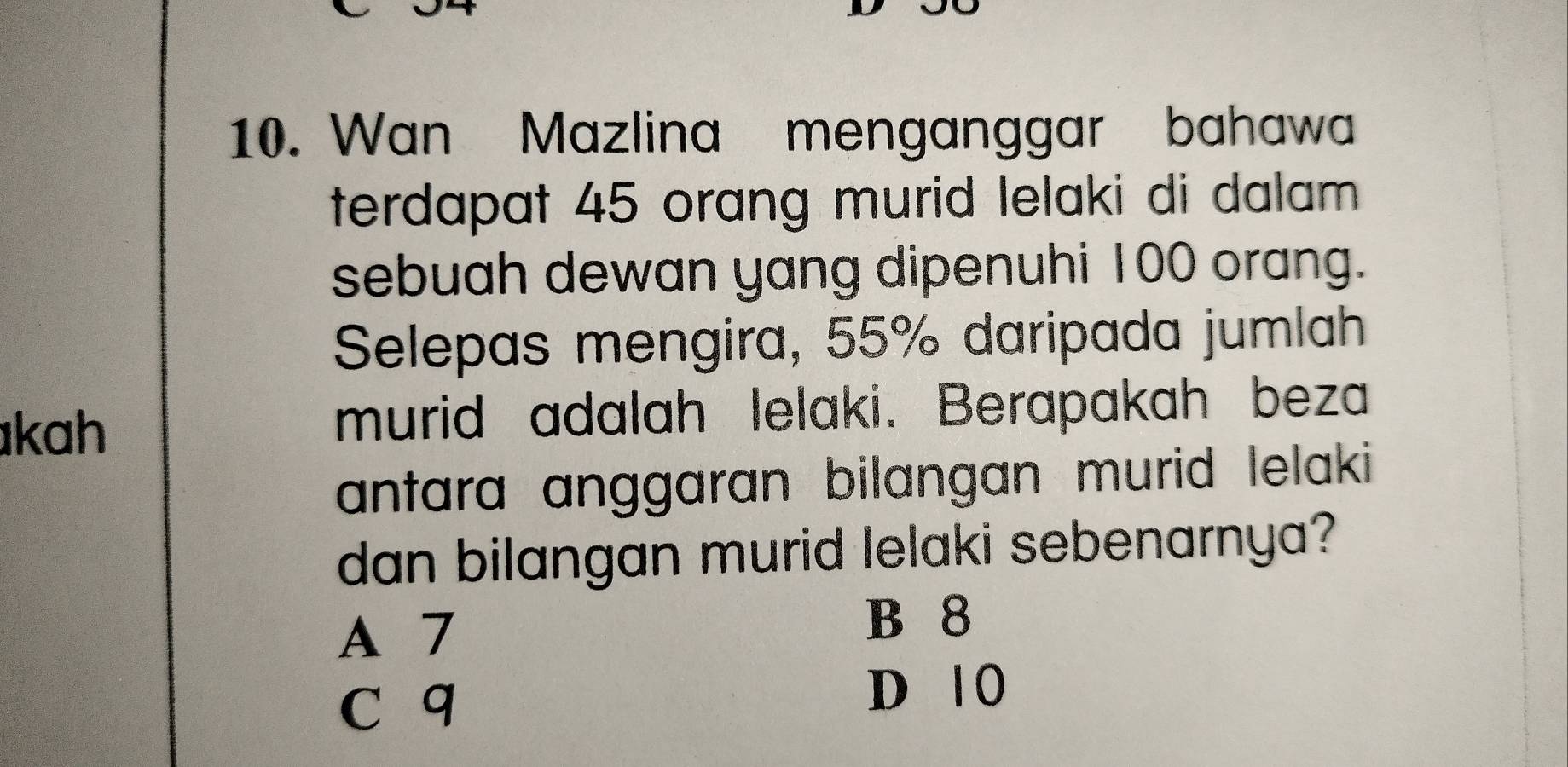 Wan Mazlina menganggar bahawa
terdapat 45 orang murid lelaki di dalam .
sebuah dewan yang dipenuhi 100 orang.
Selepas mengira, 55% daripada jumlah
kah murid adalah lelaki. Berapakah beza
antara anggaran bilangan murid lelaki 
dan bilangan murid lelaki sebenarnya?
A 7
B 8
c q
D 10