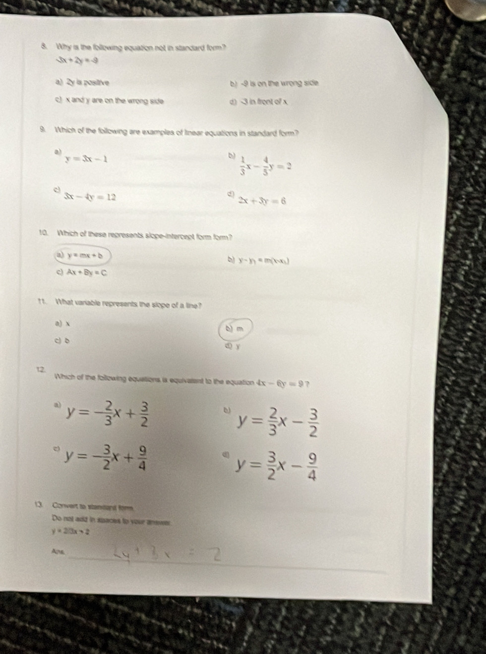 Why is the following equation not in standard form?
3x+2y=-9
a) 2y is positive b) -9 is on the wrong side
c) x and y are on the wrong side d) -3 in front of x
9. Which of the following are examples of linear equations in standard form?
a)
y=3x-1
b  1/3 x- 4/5 y=2
c
3x-4y=12
d)
2x+3y=6
10. Which of these represents slope-intercept form form?
a y=mx+b
b y-y_1=m(kx_1)
c) Ax+By=C
11. What variable represents the slope of a line?
a) x b m
c) b d y
12.
Which of the following equations is equivarent to the equation 4x-6y=9 ?
a) y=- 2/3 x+ 3/2 
y= 2/3 x- 3/2 
y=- 3/2 x+ 9/4 
y= 3/2 x- 9/4 
13. Convert to standand firm
Do not add in spaces to your answer
y=2/3x>2
_
Ane