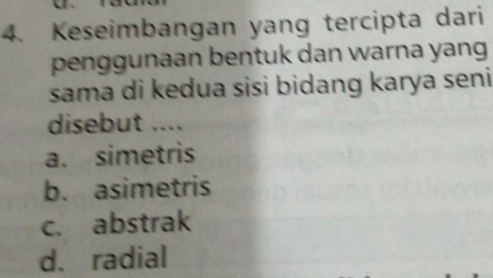 Keseimbangan yang tercipta dari
penggunaan bentuk dan warna yang
sama di kedua sisi bidang karya seni
disebut ....
a. simetris
b. asimetris
c. abstrak
d. radial