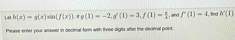 Let h(x)=g(x)sin (f(x)). If g(1)=-2, g'(1)=3, f(1)= π /4  , and f'(1)=4 , find h'(1). 
Please enter your answer in decimal form with three digits after the decimal point.