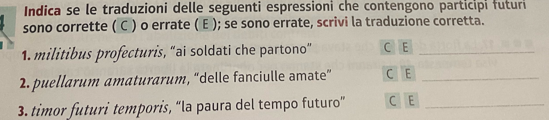 Indica se le traduzioni delle seguenti espressioni che contengono participi futuri 
sono corrette ( C ) o errate ( E ); se sono errate, scrivi la traduzione corretta. 
1. militibus profecturis, “ai soldati che partono” C E_ 
2. puellarum amaturarum, “delle fanciulle amate”_ 
C E 
3. timor futuri temporis, “la paura del tempo futuro”_ 
C E