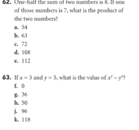 One-half the sum of two numbers is 8. If one
of those numbers is 7, what is the product of
the two numbers?
a. 54
b. 63
c. 72
d. 108
e. 112
63. If x=3 and y=5 , what is the value of x^y-y^x
f. 0
g. 36
h. 50
j. 96
k. 118