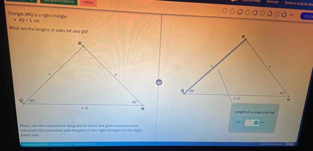 Domp e Probém Hints Glossary Vanessa Andrade He
Triangle NKQ is a right triangle.
I'm D
KQ=1cm
What are the lengths of sides NK and QN?
Length of a congruent leg
KQ= P cm
Next, use the interactive diagram to enter the given measure and
calculate the unknown side lengths of the right triangle on the right-
hand side.