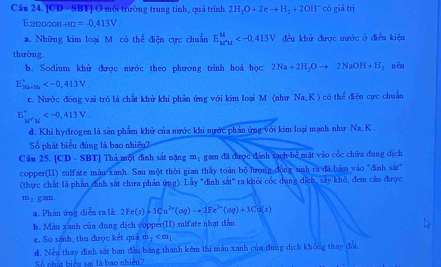 [CD - SBT] Ở môi trường trung tỉnh, quá trình 2H_2O+2e to H_2+2OH^- có giá trị
E2h2o/2oh -+H2=-0,413V.
a. Những kim loại M có thể điện cực chuẩn E_(M'M)^M đều khử được nước ở điều kiện
thường.
b. Sodium khử được nước theo phương trình hoá học: 2Na+2H_2Oto 2NaOH+H_2 nên
E_(Na+Na)^n
c. Nước đóng vai trò là chất khử khi phản ứng với kim loại M (như Na,K) có thể điện cực chuẩn
E_M^+M^circ 
d. Khi hydrogen là sản phẩm khử của nước khi nước phản ứng với kim loại mạnh như Na, K .
Số phát biểu đúng là bao nhiêu?
Câu 25. [CD - SBT] Thả một đinh sắt nặng m_1 gam đã được đánh sạch bể mặt vào cốc chứa dung dịch
copper(II) sulfate màu xanh. Sau một thời gian thấy toàn bộ lượng đồng sinh ra đã bám vào "đính sắt"
(thực chất là phần đinh sắt chưa phản ứng). Lấy "đinh sắt" ra khỏi cốc dung dịch, sấy khô, đem cân được
m_2 gam.
a. Phản ứng diễn ra là: 2Fe(s)+3Cu^(2+)(aq)to 2Fe^(3+)(aq)+3Cu(s)
b. Màu xanh của dung dịch copper(II) sulfate nhạt dân.
c. So sánh, thu được kết quả m_2
d. Nếu thay đình sắt ban đầu bằng thanh kẽm thì màu xanh của dung địch không thay đổi.
Số phát biểu sai là bao nhiêu?