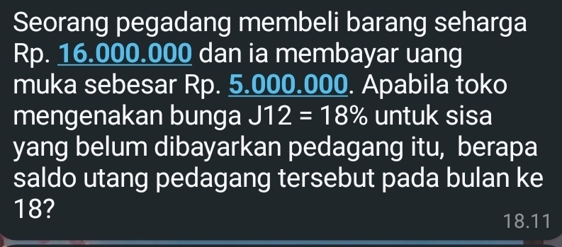 Seorang pegadang membeli barang seharga
Rp. 16.000.000 dan ia membayar uang 
muka sebesar Rp. 5.000.000. Apabila toko 
mengenakan bunga J12=18% untuk sisa 
yang belum dibayarkan pedagang itu, berapa 
saldo utang pedagang tersebut pada bulan ke
18?
18.11