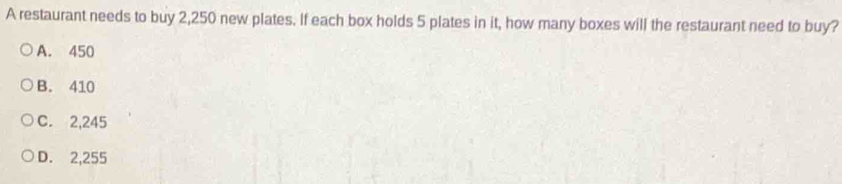 A restaurant needs to buy 2,250 new plates. If each box holds 5 plates in it, how many boxes will the restaurant need to buy?
A. 450
B. 410
C. 2,245
D. 2,255