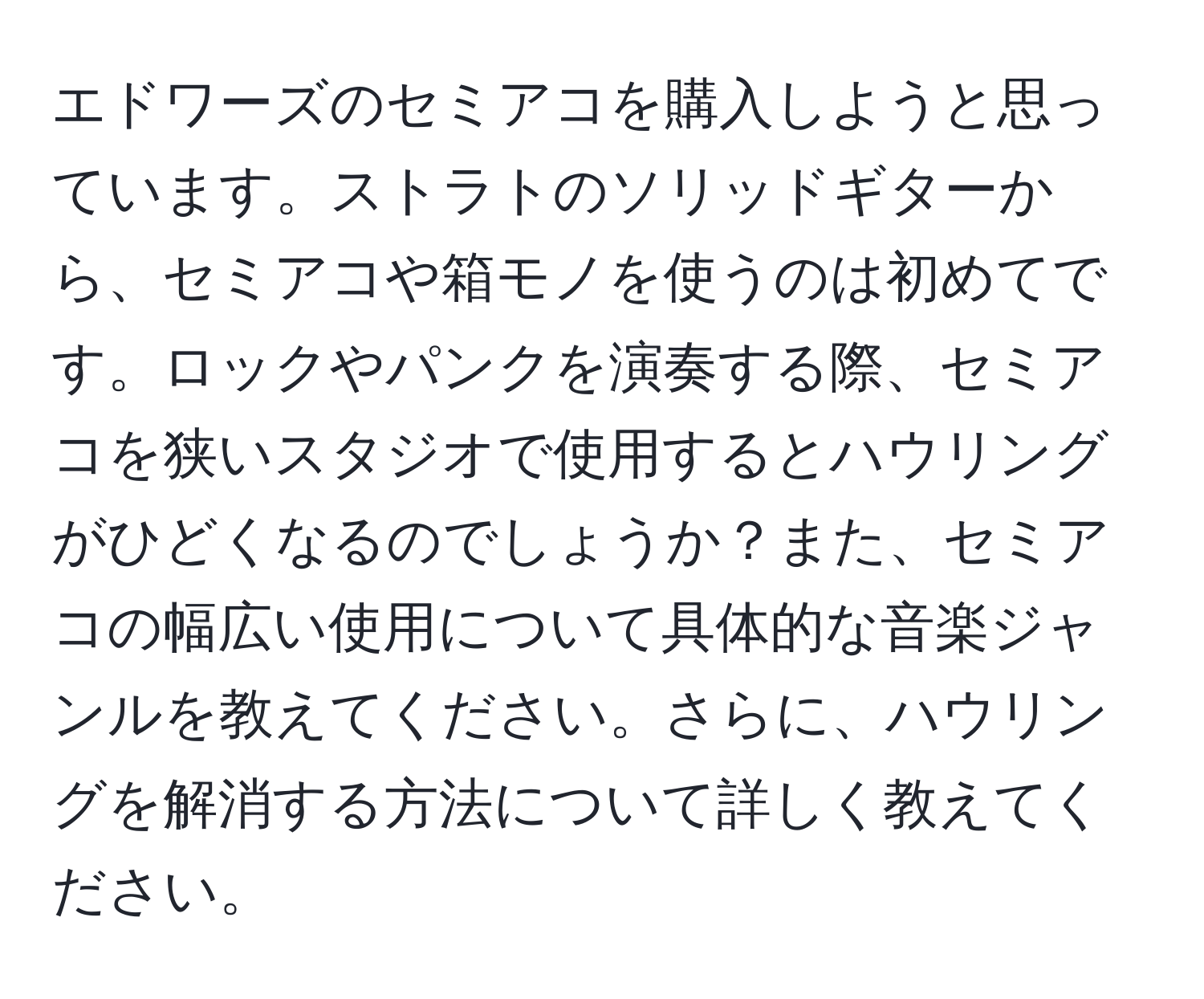 エドワーズのセミアコを購入しようと思っています。ストラトのソリッドギターから、セミアコや箱モノを使うのは初めてです。ロックやパンクを演奏する際、セミアコを狭いスタジオで使用するとハウリングがひどくなるのでしょうか？また、セミアコの幅広い使用について具体的な音楽ジャンルを教えてください。さらに、ハウリングを解消する方法について詳しく教えてください。