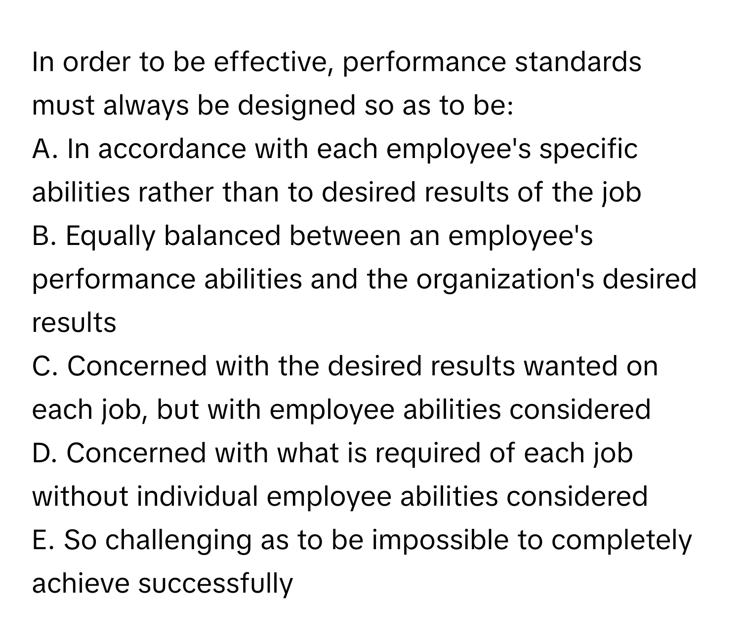 In order to be effective, performance standards must always be designed so as to be:

A. In accordance with each employee's specific abilities rather than to desired results of the job
B. Equally balanced between an employee's performance abilities and the organization's desired results
C. Concerned with the desired results wanted on each job, but with employee abilities considered
D. Concerned with what is required of each job without individual employee abilities considered
E. So challenging as to be impossible to completely achieve successfully