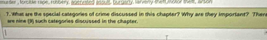 ruder , forcible rape, robbery, anas aind aseul, bu ealy, larveny than motor that, arson 
7. What are the special categories of crime discussed in this chapter? Why are they important? Ther 
are nine (9) such categories discussed in the chapter.