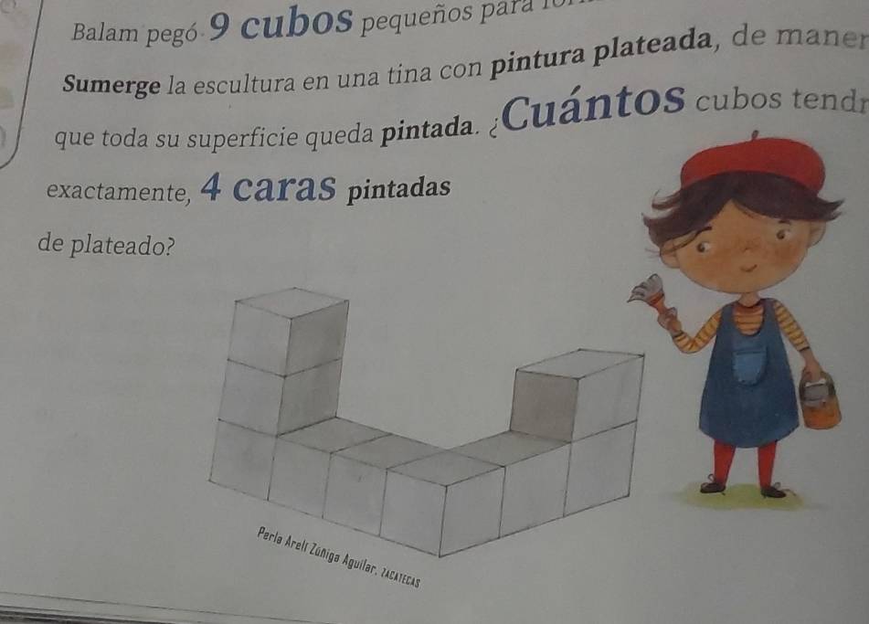 Balam pegó 9 cuboS pequeños para I 
Sumerge la escultura en una tina con pintura plateada, de man e 
que toda su superficie queda pintada. ¿CuántoS cubos tendr 
exactamente, 4 caras pintadas 
de plateado? 
Perla Arelí Zúñiga Aguilar, zacatecas