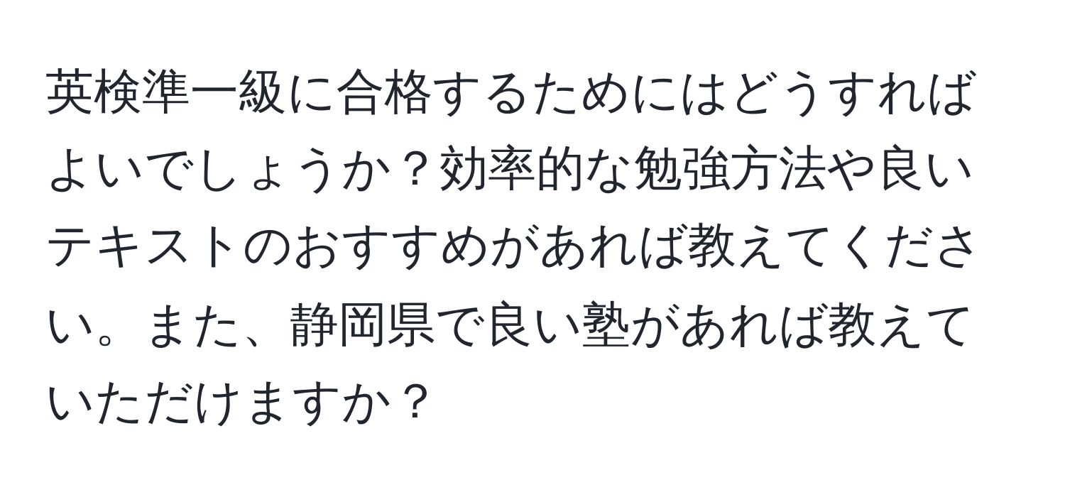 英検準一級に合格するためにはどうすればよいでしょうか？効率的な勉強方法や良いテキストのおすすめがあれば教えてください。また、静岡県で良い塾があれば教えていただけますか？