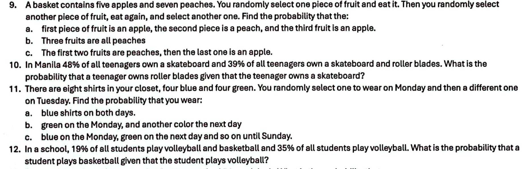 A basket contains five apples and seven peaches. You randomly select one piece of fruit and eat it. Then you randomly select
another piece of fruit, eat again, and select another one. Find the probability that the:
a. first piece of fruit is an apple, the second piece is a peach, and the third fruit is an apple.
b. Three fruits are all peaches
c. The first two fruits are peaches, then the last one is an apple.
10. In Manila 48% of all teenagers own a skateboard and 39% of all teenagers own a skateboard and roller blades. What is the
probability that a teenager owns roller blades given that the teenager owns a skateboard?
11. There are eight shirts in your closet, four blue and four green. You randomly select one to wear on Monday and then a different one
on Tuesday. Find the probability that you wear:
a. blue shirts on both days.
b. green on the Monday, and another color the next day
c. blue on the Monday, green on the next day and so on until Sunday.
12. In a school, 19% of all students play volleyball and basketball and 35% of all students play volleyball. What is the probability that a
student plays basketball given that the student plays volleyball?