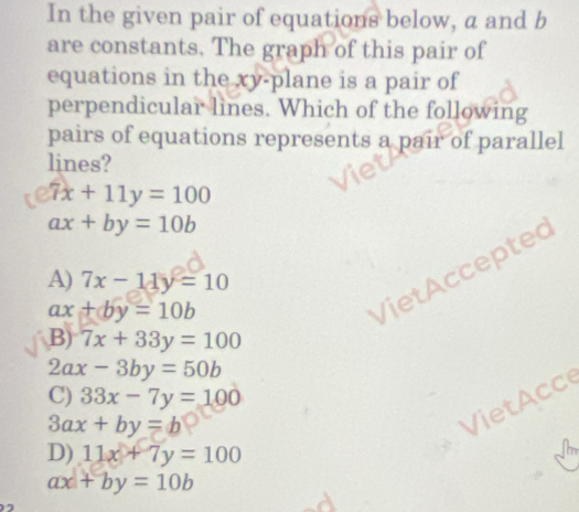 In the given pair of equations below, a and b
are constants. The graph of this pair of
equations in the xy -plane is a pair of
perpendicular lines. Which of the following
pairs of equations represents a pair of parallel
lines?
7x+11y=100
ax+by=10b
A) 7x-11y=10
ax+by=10b
etAccepted
B) 7x+33y=100
2ax-3by=50b
C) 33x-7y=100
3ax+by=b
VietAcce
D) 11x+7y=100
ax+by=10b