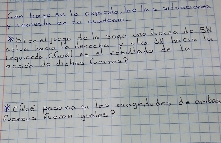 Con base en 1o expuesto, lee las situaciones 
y contesta en to cuaderno. 
*Sieneljuego de la soga una ferza de 5N
actua hacia la derecha y otra 3N hacia a 
lizquerda, dCual es el resultado de la 
accion de dichas fuerzas? 
*CQue pasana si las magnitudes de ambas 
Everzas fueran iquales?