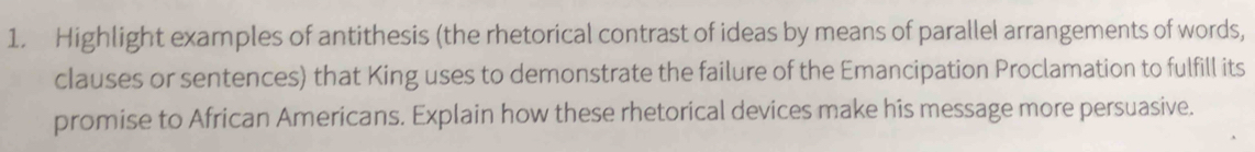 Highlight examples of antithesis (the rhetorical contrast of ideas by means of parallel arrangements of words, 
clauses or sentences) that King uses to demonstrate the failure of the Emancipation Proclamation to fulfill its 
promise to African Americans. Explain how these rhetorical devices make his message more persuasive.