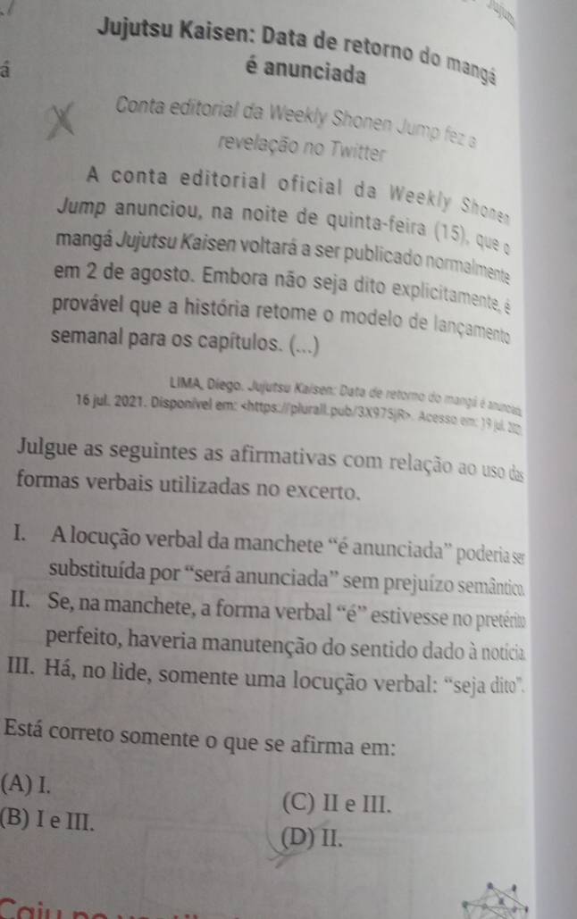 Jujutsu Kaisen: Data de retorno do mangá
a é anunciada
Conta editorial da Weekly Shonen Jump fez a
revelação no Twitter
A conta editorial oficial da Weekly Shonen
Jump anunciou, na noite de quinta-feira (15), que q
mangá Jujutsu Kaisen voltará a ser publicado normalmente
em 2 de agosto. Embora não seja dito explicitamente, é
provável que a história retome o modelo de lançamento
semanal para os capítulos. (...)
LIMA, Diego. Jujutsu Kaisen: Data de retorno do mangá é anunciao
16 jul. 2021. Disponível em:. Acesso em: )9 jul. 22
Julgue as seguintes as afirmativas com relação ao uso das
formas verbais utilizadas no excerto.
I. A locução verbal da manchete “é anunciada” poderia ser
substituída por “será anunciada” sem prejuízo semântico.
II. Se, na manchete, a forma verbal “é” estivesse no pretérin
perfeito, haveria manutenção do sentido dado à notícia
IIII. Há, no lide, somente uma locução verbal: “seja dito”.
Está correto somente o que se afirma em:
(A) I.
(C) II e III.
(B) I e III.
(D) II.
a