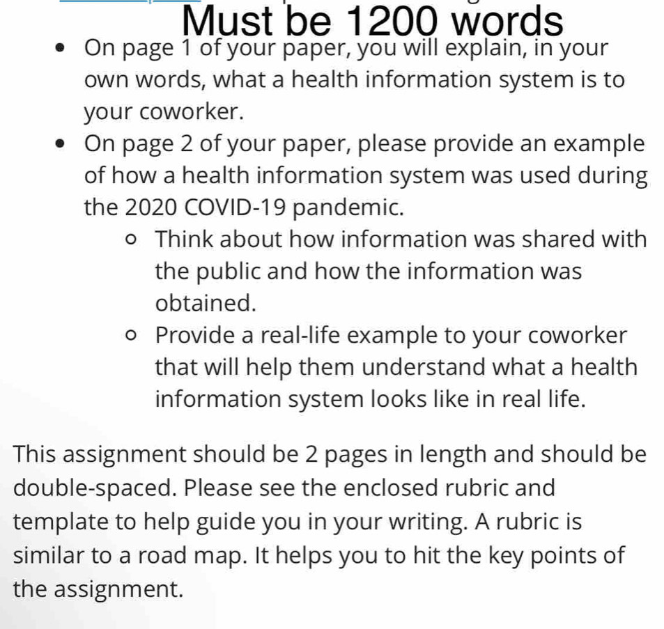 Must be 1200 words 
On page 1 of your paper, you will explain, in your 
own words, what a health information system is to 
your coworker. 
On page 2 of your paper, please provide an example 
of how a health information system was used during 
the 2020 COVID-19 pandemic. 
D Think about how information was shared with 
the public and how the information was 
obtained. 
Provide a real-life example to your coworker 
that will help them understand what a health 
information system looks like in real life. 
This assignment should be 2 pages in length and should be 
double-spaced. Please see the enclosed rubric and 
template to help guide you in your writing. A rubric is 
similar to a road map. It helps you to hit the key points of 
the assignment.