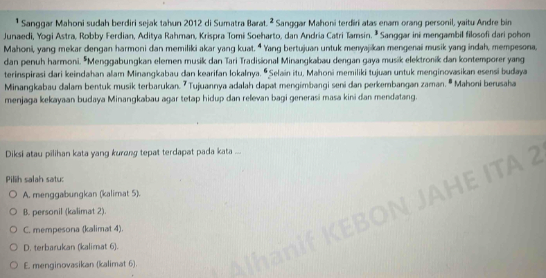 ¹ Sanggar Mahoni sudah berdiri sejak tahun 2012 di Sumatra Barat. ² Sanggar Mahoni terdiri atas enam orang personil, yaitu Andre bin
Junaedi, Yogi Astra, Robby Ferdian, Aditya Rahman, Krispra Tomi Soeharto, dan Andria Catri Tamsin. ª Sanggar ini mengambil filosofi dari pohon
Mahoni, yang mekar dengan harmoni dan memiliki akar yang kuat. ⁴ Yang bertujuan untuk menyajikan mengenai musik yang indah, mempesona,
dan penuh harmoni. "Menggabungkan elemen musik dan Tari Tradisional Minangkabau dengan gaya musik elektronik dan kontemporer yang
terinspirasi dari keindahan alam Minangkabau dan kearifan lokalnya. Ō Selain itu, Mahoni memiliki tujuan untuk menginovasikan esensi budaya
Minangkabau dalam bentuk musik terbarukan. 7 Tujuannya adalah dapat mengimbangi seni dan perkembangan zaman. ª Mahoni berusaha
menjaga kekayaan budaya Minangkabau agar tetap hidup dan relevan bagi generasi masa kini dan mendatang.
Diksi atau pilihan kata yang kurang tepat terdapat pada kata ...
Pilih salah satu:
TA2
A. menggabungkan (kalimat 5).
B. personil (kalimat 2).
C. mempesona (kalimat 4).
D. terbarukan (kalimat 6).
E. menginovasikan (kalimat 6).