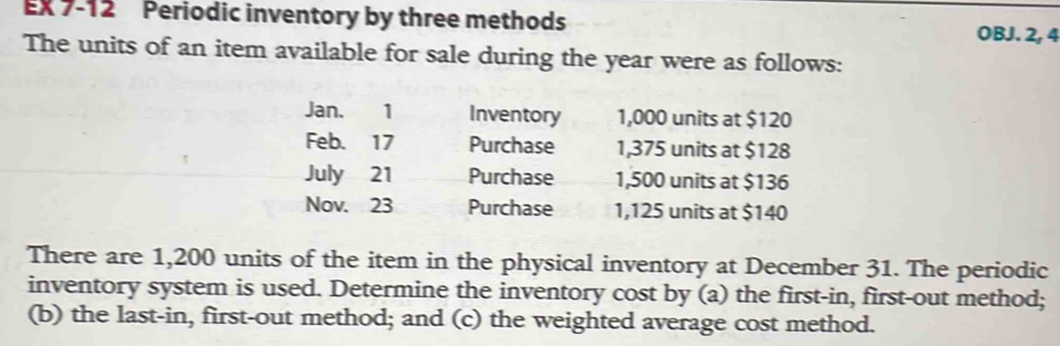 EX 7-12 Periodic inventory by three methods OBJ. 2, 4 
The units of an item available for sale during the year were as follows: 
Jan. 1 Inventory 1,000 units at $120
Feb. 17 Purchase 1,375 units at $128
July 21 Purchase 1,500 units at $136
Nov. 23 Purchase 1,125 units at $140
There are 1,200 units of the item in the physical inventory at December 31. The periodic 
inventory system is used. Determine the inventory cost by (a) the first-in, first-out method; 
(b) the last-in, first-out method; and (c) the weighted average cost method.