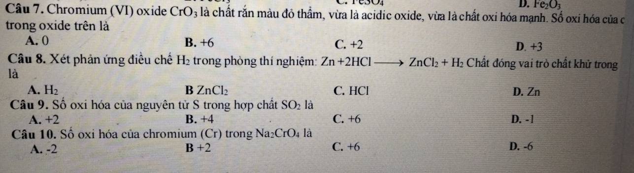 D. Fe_2O_3
Câu 7. Chromium (VI) oxide CrO_3 là chất rắn màu đỏ thầm, vừa là acidic oxide, vừa là chất oxi hóa mạnh. Số oxi hóa của c
trong oxide trên là
A. 0 B. +6 C. +2 D. +3
Câu 8. Xét phản ứng điều chế H_2 trong phòng thí nghiệm: Zn+2HCl ZnCl_2+H_2 Chất đóng vai trò chất khử trong
là
A. H_2 B ZnCl_2 C. HCl D. Zn
Câu 9. Số oxi hóa của nguyên tử S trong hợp chất SO_2 là
A. +2 B. +4 C. +6 D. -1
Câu 10. Số oxỉ hóa của chromium (Cr) trong sqrt(a_2) CrO_4 là
A. -2 B+2 C. +6 D. -6