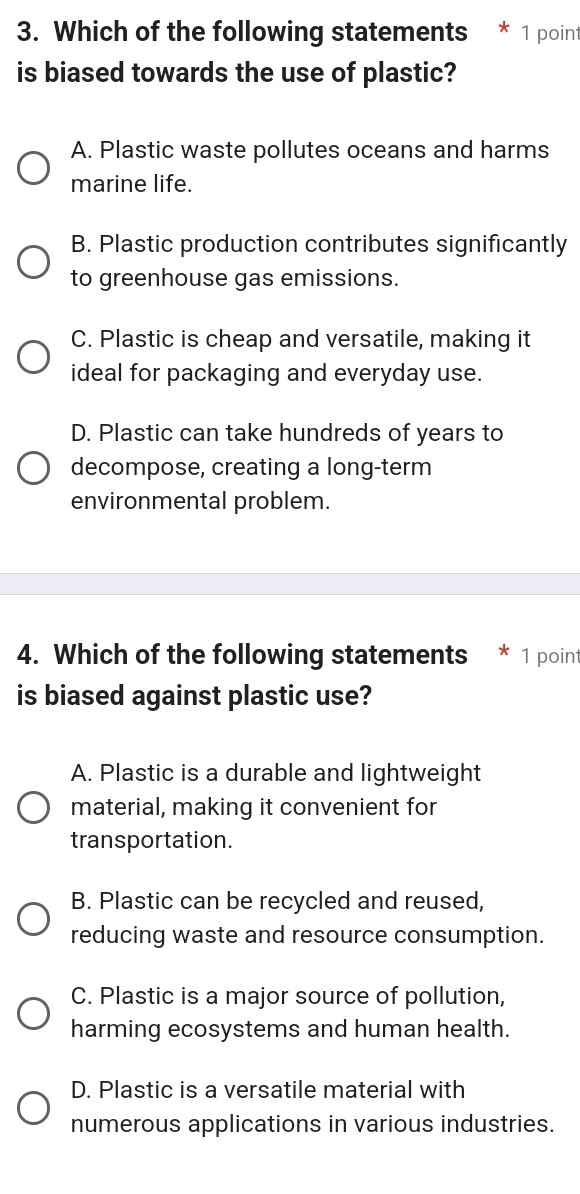 Which of the following statements * 1 point
is biased towards the use of plastic?
A. Plastic waste pollutes oceans and harms
marine life.
B. Plastic production contributes significantly
to greenhouse gas emissions.
C. Plastic is cheap and versatile, making it
ideal for packaging and everyday use.
D. Plastic can take hundreds of years to
decompose, creating a long-term
environmental problem.
4. Which of the following statements * 1 point
is biased against plastic use?
A. Plastic is a durable and lightweight
material, making it convenient for
transportation.
B. Plastic can be recycled and reused,
reducing waste and resource consumption.
C. Plastic is a major source of pollution,
harming ecosystems and human health.
D. Plastic is a versatile material with
numerous applications in various industries.