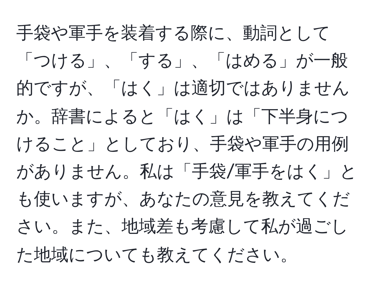 手袋や軍手を装着する際に、動詞として「つける」、「する」、「はめる」が一般的ですが、「はく」は適切ではありませんか。辞書によると「はく」は「下半身につけること」としており、手袋や軍手の用例がありません。私は「手袋/軍手をはく」とも使いますが、あなたの意見を教えてください。また、地域差も考慮して私が過ごした地域についても教えてください。