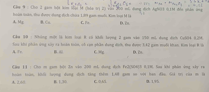 Cho 2 gam bột kim loại M (hóa trị 2) vào 200 mL dung dịch AgNO3 0,1M đến phản ứng
hoàn toàn, thu được dung dịch chứa 1,89 gam muối. Kim loại M là
A. Mg. B. Cu. C. Fe. D. Zn.
Câu 10 : Nhúng một lá kim loại R có khối lượng 2 gam vào 150 mL dung dịch CuSO4 0,2M.
Sau khi phản ứng xảy ra hoàn toàn, cô cạn phần dung dịch, thu được 3,42 gam muối khan. Kim loại R là
A. Fe. B. Al. C. Mg. D. Zn.
Câu 11 : Cho m gam bột Zn vào 200 mL dung dịch Fe2(SO4)3 0,1M. Sau khi phản ứng xảy ra
hoàn toàn, khối lượng dung dịch tăng thêm 1,48 gam so với ban đầu. Giá trị của m là
A. 2, 60. B. 1, 30. C. 0,65. D. 1,95.