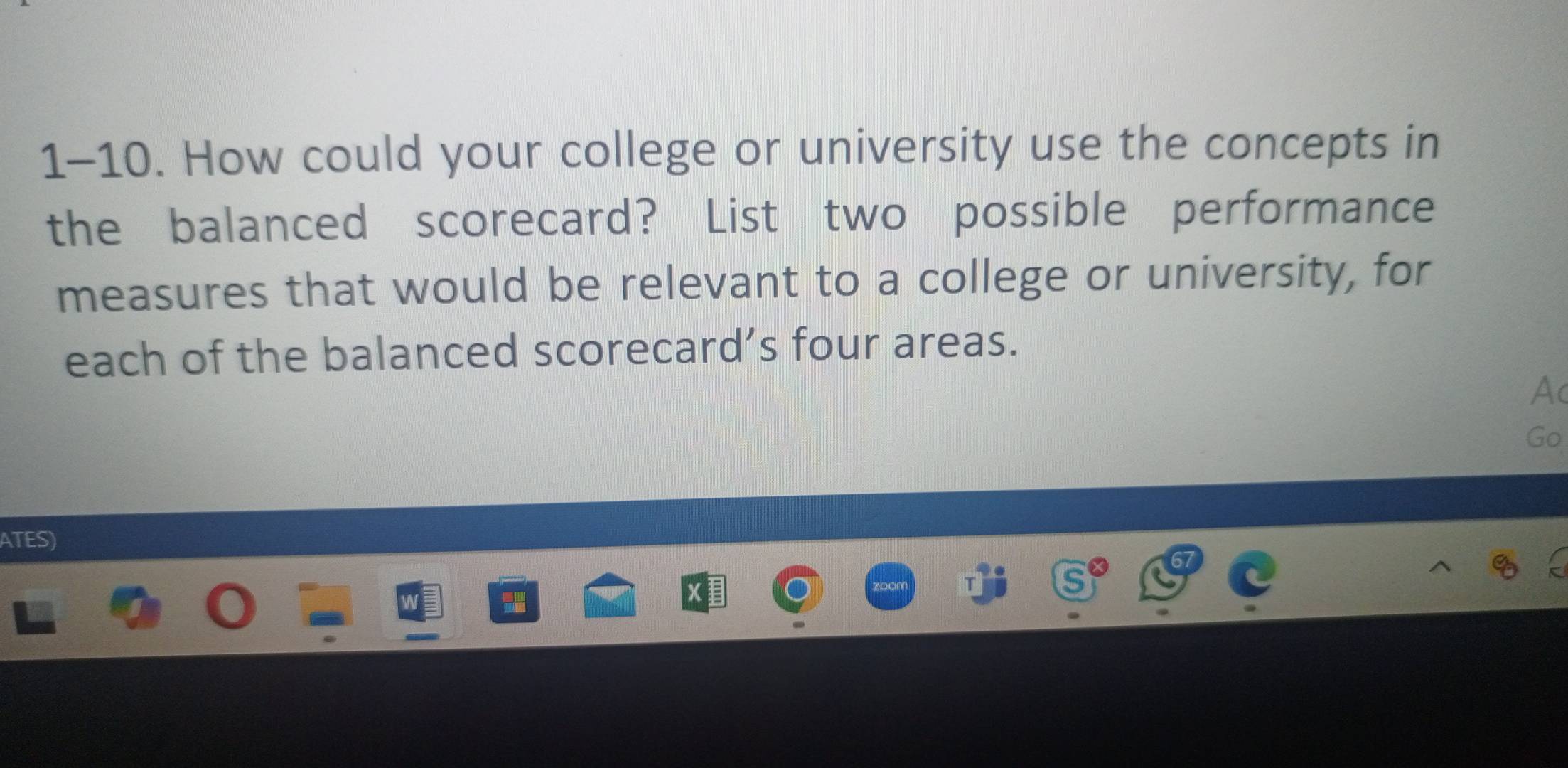 1-10. How could your college or university use the concepts in 
the balanced scorecard? List two possible performance 
measures that would be relevant to a college or university, for 
each of the balanced scorecard’s four areas. 
Ac 
Go 
ATES)