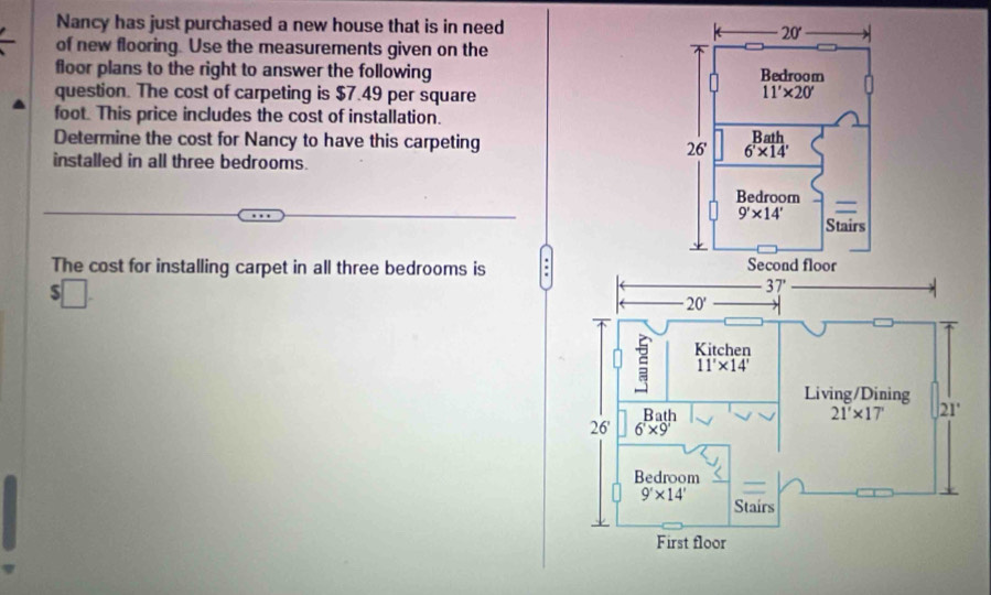 Nancy has just purchased a new house that is in need 
of new flooring. Use the measurements given on the
floor plans to the right to answer the following 
question. The cost of carpeting is $7.49 per square
foot. This price includes the cost of installation.
Determine the cost for Nancy to have this carpeting 
installed in all three bedrooms.
The cost for installing carpet in all three bedrooms is
$□ .
37'
20'
Kitchen
11'* 14'
Living/Dining
Bath
21'* 17' 21°
26' 6* 9
Bedroom
9'* 14'
Stairs
First floor