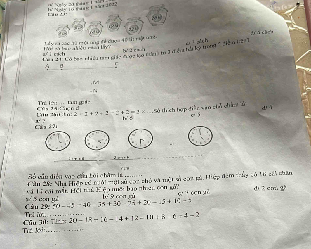 a/ Ngày 20 tháng 1 năm 2
b/ Ngày 16 tháng 1 năm 2022
Câu 23:
261ǜ
191
51 1810 2214
d/ 4 cách
Lấy ra các hũ mật ong để được 40 lít mật ong.
c/ 3 cách
Hỏi có bao nhiêu cách lấy?
Cầu 24: Có bao nhiêu tam giác được tạo thành từ 3 điểm bắt kỳ trong 5 điểm trên?
a/ l cách b/ 2 cách
A B
C
M
N
Trả lời: .... tam giác.
Câu 25:Chọn d
Câu 26:Cho: 2+2+2+2+2+2=2* ...S Số thích hợp điền vào chỗ chấm là: d/ 4
a/ 7 b/ 6 c/ 5
Câu 27:
,
9
6
6
2cm* 6
_
2cm* 6
? cm
Số cần điền vào dấu hỏi chấm là
Câu 28: Nhà Hiệp có nuôi một số con chó và một số con gà. Hiệp đếm thấy có 18 cái chân
và 14 cái mắt. Hỏi nhà Hiệp nuôi bao nhiêu con gà?
d/ 2 con gà
a/ 5 con gà b/ 9 con gà c/ 7 con gà
Câu 29: 50-45+40-35+30-25+20-15+10-5
Trả lời:
Câu 30: Tính: 20-18+16-14+12-10+8-6+4-2
Trả lời:_
