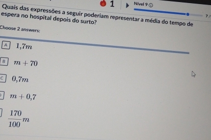 Nivel 9 ⑤
Quais das expressões a seguir poderiam representar a média do tempo de
7 /
espera no hospital depois do surto?
Choose 2 answers:
A 1,7m
B m+70
C 0,7m
m+0,7
 170/100 m