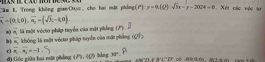 PHàn II. Cáu Hội đung Sài 
Câu 1. Trong không gianOxyz, cho hai mặt phẳng(P): y=0,(Q):sqrt(3)x-y-2024=0. Xét các véc tơ
vector n_1=(0;1;0), vector n_2=(sqrt(3);-1;0). 
a) vector n_1 là một véctơ pháp tuyến của mặt phẳng (P) . 
b) vector n_2 không là một véctơ pháp tuyến của mặt phẳng (Q) 
c) vector n_1· vector n_2=-1
d) Góc giữa hai mặt phẳng (P), (Q) bằng 30°. 
m α ABCD A'B'C'D' có A(0;0;0), B(2:0:0) D (0· 2· 0).