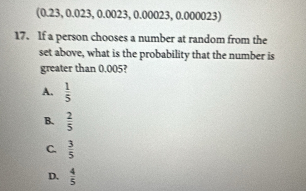 3 
17. If a person chooses a number at random from the
set above, what is the probability that the number is
greater than 0.005?
A.  1/5 
B.  2/5 
C.  3/5 
D.  4/5 