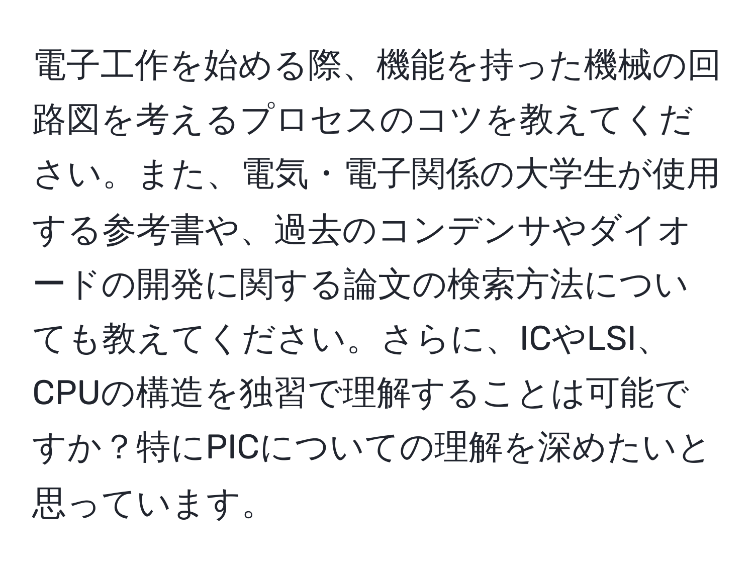 電子工作を始める際、機能を持った機械の回路図を考えるプロセスのコツを教えてください。また、電気・電子関係の大学生が使用する参考書や、過去のコンデンサやダイオードの開発に関する論文の検索方法についても教えてください。さらに、ICやLSI、CPUの構造を独習で理解することは可能ですか？特にPICについての理解を深めたいと思っています。