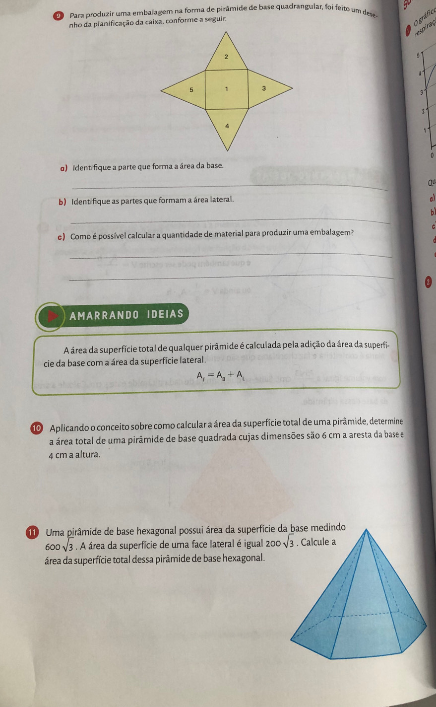 Para produzir uma embalagem na forma de pirâmide de base quadrangular, foi feito um dese
nho da planificação da caixa, conforme a seguir.
O gráfico
respiraç
57
4
3
2°
√
0
α) Identifique a parte que forma a área da base.
_
Qu
b) Identifique as partes que formam a área lateral.
a)
_
b
c) Como é possível calcular a quantidade de material para produzir uma embalagem?
_
_
AMARRANDO IDEIAS
A área da superfície total de qualquer pirâmide é calculada pela adição da área da superfí-
cie da base com a área da superfície lateral.
A_tau =A_B+A_L
10 Aplicando o conceito sobre como calcular a área da superfície total de uma pirâmide, determine
a área total de uma pirâmide de base quadrada cujas dimensões são 6 cm a aresta da base e
4 cm a altura.
110 Uma pirâmide de base hexagonal possui área da superfície da base medindo
600sqrt(3). A área da superfície de uma face lateral é igual 200
área da superfície total dessa pirâmide de base hexagonal.