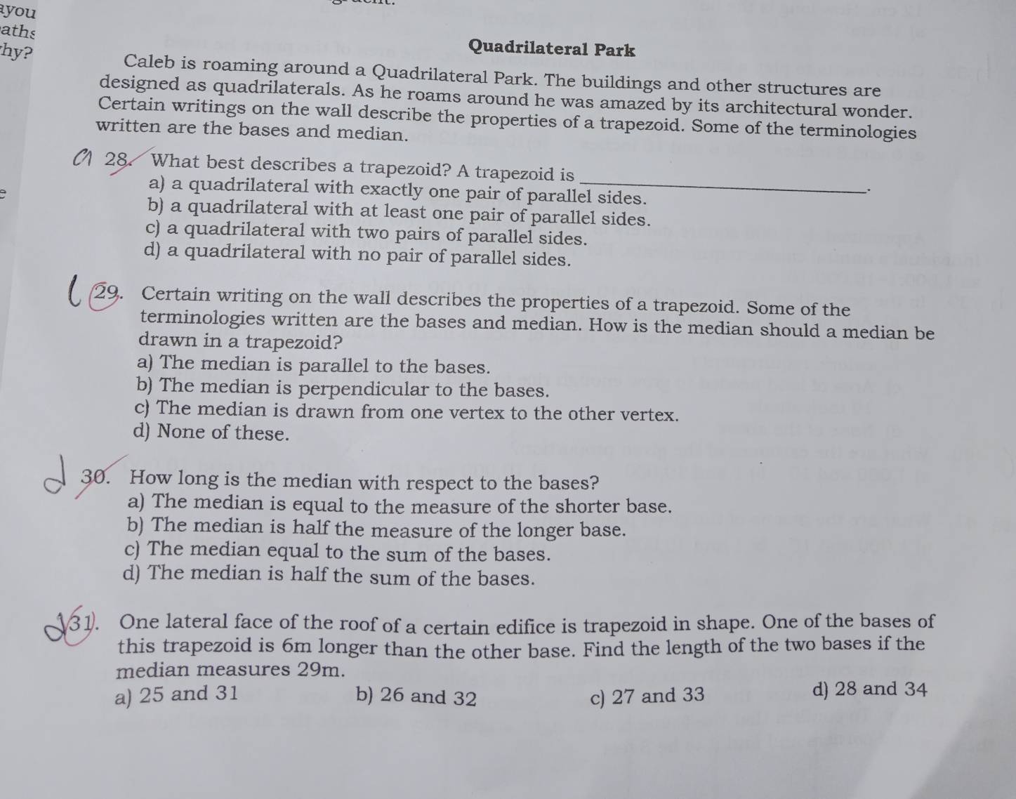 you
aths
Quadrilateral Park
hy? Caleb is roaming around a Quadrilateral Park. The buildings and other structures are
designed as quadrilaterals. As he roams around he was amazed by its architectural wonder.
Certain writings on the wall describe the properties of a trapezoid. Some of the terminologies
written are the bases and median.
28. What best describes a trapezoid? A trapezoid is __.
a) a quadrilateral with exactly one pair of parallel sides.
b) a quadrilateral with at least one pair of parallel sides.
c) a quadrilateral with two pairs of parallel sides.
d) a quadrilateral with no pair of parallel sides.
29. Certain writing on the wall describes the properties of a trapezoid. Some of the
terminologies written are the bases and median. How is the median should a median be
drawn in a trapezoid?
a) The median is parallel to the bases.
b) The median is perpendicular to the bases.
c) The median is drawn from one vertex to the other vertex.
d) None of these.
30. How long is the median with respect to the bases?
a) The median is equal to the measure of the shorter base.
b) The median is half the measure of the longer base.
c) The median equal to the sum of the bases.
d) The median is half the sum of the bases.
31. One lateral face of the roof of a certain edifice is trapezoid in shape. One of the bases of
this trapezoid is 6m longer than the other base. Find the length of the two bases if the
median measures 29m.
a) 25 and 31 b) 26 and 32 c) 27 and 33 d) 28 and 34