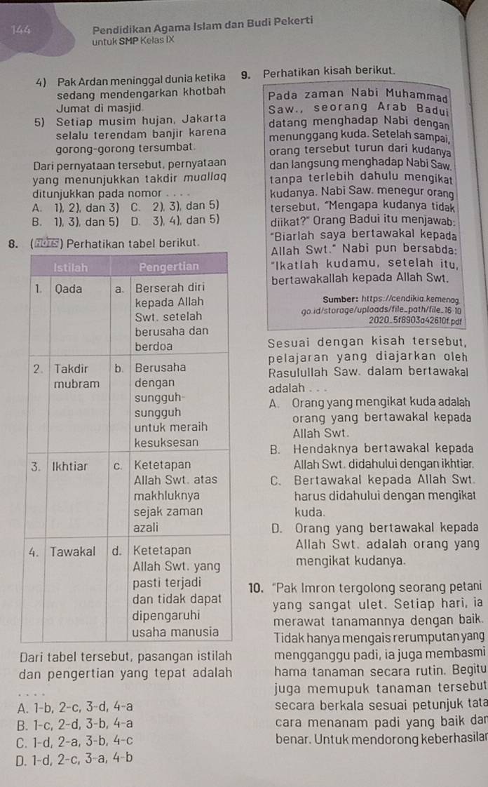 144 Pendidikan Agama Islam dan Budi Pekerti
untuk SMP Kelas IX
4) Pak Ardan meninggal dunia ketika 9. Perhatikan kisah berikut.
sedang mendengarkan khotbah Pada zaman Nabi Muhammad
Jumat di masjid Saw., seorang Arab Badui
5) Setiap musim hujan, Jakarta datang menghadap Nabi dengan
selalu terendam banjir karena menunggang kuda. Setelah sampai,
gorong-gorong tersumbat. orang tersebut turun dari kudanya
Dari pernyataan tersebut, pernyataan dan langsung menghadap Nabi Saw.
yang menunjukkan takdir muɑllɑq tanpa terlebih dahulu mengikat
ditunjukkan pada nomor kudanya. Nabi Saw. menegur orang
A. 1), 2), dan 3) C. 2), 3), dan 5) tersebut, “Mengapa kudanya tidak
B. 1), 3), dan 5) D. 3), 4), dan 5) diikat?" Orang Badui itu menjawab:
*Biarlah saya bertawakal kepada
8.uAllah Swt." Nabi pun bersabda:
"Ikatlah kudamu, setelah itu,
bertawakallah kepada Allah Swt.
Sumber: https://cendikia.kemenag
go.id/storage/uploads/file_path/file_16-1
2020_5f8903a42610f.pdf
Sesuai dengan kisah tersebut,
pelajaran yang diajarkan oleh
Rasulullah Saw. dalam bertawakal
adalah
A. Orang yang mengikat kuda adalah
orang yang bertawakal kepada
Allah Swt.
B. Hendaknya bertawakal kepada
Allah Swt. didahului dengan ikhtiar.
C. Bertawakal kepada Allah Swt.
harus didahului dengan mengikat
kuda.
D. Orang yang bertawakal kepada
Allah Swt. adalah orang yang
mengikat kudanya.
10. “Pak Imron tergolong seorang petani
yang sangat ulet. Setiap hari, ia
merawat tanamannya dengan baik.
Tidak hanya mengais rerumputan yang
Dari tabel tersebut, pasangan istilah mengganggu padi, ia juga membasmi
dan pengertian yang tepat adalah hama tanaman secara rutin. Begitu
juga memupuk tanaman tersebut
A. 1-b, 2-c, 3-d, 4-a secara berkala sesuai petunjuk tata
B. 1-c, 2-d, 3-b, 4-a cara menanam padi yang baik dan
C. 1-d, 2-a, 3-b, 4-c benar. Untuk mendorong keberhasilar
D. 1-d, 2-c, 3-a, 4-b