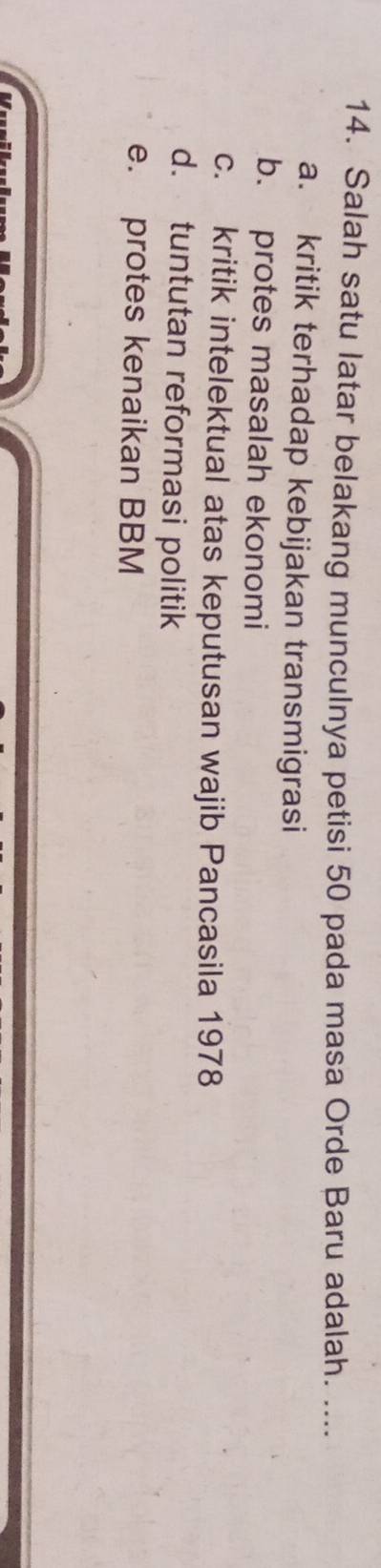 Salah satu latar belakang munculnya petisi 50 pada masa Orde Baru adalah. ....
a. kritik terhadap kebijakan transmigrasi
b. protes masalah ekonomi
c. kritik intelektual atas keputusan wajib Pancasila 1978
d. tuntutan reformasi politik
e. protes kenaikan BBM