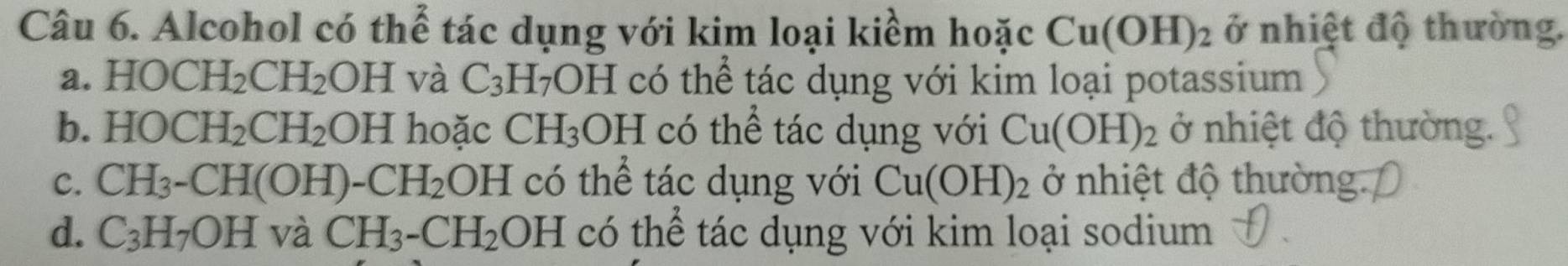 Alcohol có thể tác dụng với kim loại kiểm hoặc Cu(OH)_2 ở nhiệt độ thường.
a. HOCH_2CH_2OH và C_3H_7OH có thể tác dụng với kim loại potassium
b. HOCH_2CH_2OH hoặc CH_3OH có thể tác dụng với Cu(OH)_2 ở nhiệt độ thường
C. CH_3-CH(OH)-CH_2 OH có thể tác dụng với Cu(OH)_2 ở nhiệt độ thường
d. C_3H_7OH và CH_3-CH_2 OH có thể tác dụng với kim loại sodium