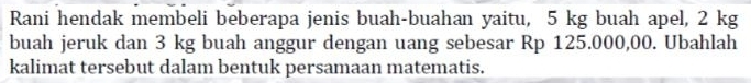 Rani hendak membeli beberapa jenis buah-buahan yaitu, 5 kg buah apel, 2 kg
buah jeruk dan 3 kg buah anggur dengan uang sebesar Rp 125.000,00. Ubahlah 
kalimat tersebut dalam bentuk persamaan matematis.