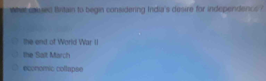 what calued Bntain to begin considering India's desire for independence ?
the end of World War II
the Salt March
economic collapse