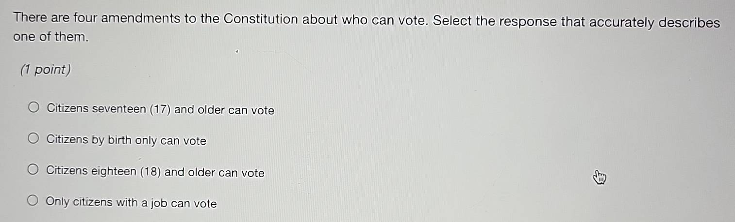 There are four amendments to the Constitution about who can vote. Select the response that accurately describes
one of them.
(1 point)
Citizens seventeen (17) and older can vote
Citizens by birth only can vote
Citizens eighteen (18) and older can vote
Only citizens with a job can vote