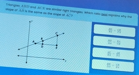 Triangles ABD and ACE are similar right triangles. Which ratio best explains why the overline AB
slope of is the same as the slope of AC ?
y
C
 BD/BA = CE/CA 
B
A
 BD/DA = EA/CE 
D E
 AC/EA = AB/DA 
×
 BD/DA = CE/EA 