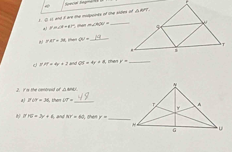 4D Special Segments UI
1. QU and S are the midpoints of the sides of
a) If m∠ R=67° then m∠ RQU= _
b) If RT=38 then QU= _
c) If PT=4y+2 and QS=4y+8 , then y= _
2. Y is the centroid of △ NHU.
a) If UY=36 , then UT= _
b) If YG=3y+6 , and NY=60 , then y= _