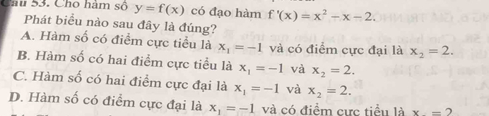 Cho hàm số y=f(x) có đạo hàm f'(x)=x^2-x-2. 
Phát biểu nào sau đây là đúng?
A. Hàm số có điểm cực tiểu là x_1=-1 và có điểm cực đại là x_2=2.
B. Hàm số có hai điểm cực tiểu là x_1=-1 và x_2=2.
C. Hàm số có hai điểm cực đại là x_1=-1 và x_2=2.
D. Hàm số có điểm cực đại là x_1=-1 và có điểm cực tiểu là x=2